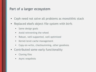 Part of a larger ecosystem
●

Ceph need not solve all problems as monolithic stack

●

Replaced ebofs object file system with btrfs
●

●

Avoid reinventing the wheel

●

Robust, well-supported, well optimized

●

Kernel-level cache management

●

●

Same design goals

Copy-on-write, checksumming, other goodness

Contributed some early functionality
●

Cloning files

●

Async snapshots

 