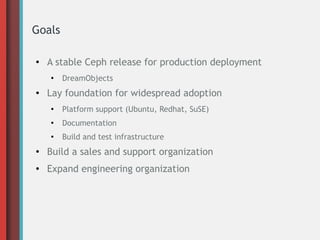 Goals
●

A stable Ceph release for production deployment
●

●

DreamObjects

Lay foundation for widespread adoption
●

Platform support (Ubuntu, Redhat, SuSE)

●

Documentation

●

Build and test infrastructure

●

Build a sales and support organization

●

Expand engineering organization

 