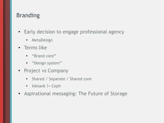 Branding
●

Early decision to engage professional agency
●

●

MetaDesign

Terms like
●

●

●

“Brand core”
“Design system”

Project vs Company
●

●

●

Shared / Separate / Shared core
Inktank != Ceph

Aspirational messaging: The Future of Storage

 