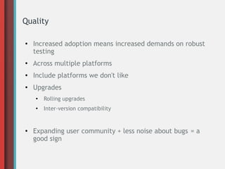 Quality
●

Increased adoption means increased demands on robust
testing

●

Across multiple platforms

●

Include platforms we don't like

●

Upgrades
●

●

●

Rolling upgrades
Inter-version compatibility

Expanding user community + less noise about bugs = a
good sign

 