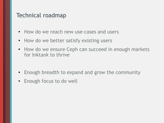 Technical roadmap
●

How do we reach new use-cases and users

●

How do we better satisfy existing users

●

How do we ensure Ceph can succeed in enough markets
for Inktank to thrive

●

Enough breadth to expand and grow the community

●

Enough focus to do well

 