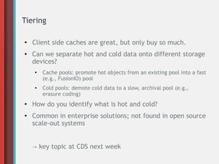 Tiering
●

●

Client side caches are great, but only buy so much.
Can we separate hot and cold data onto different storage
devices?
●

●

●

●

Cache pools: promote hot objects from an existing pool into a fast
(e.g., FusionIO) pool
Cold pools: demote cold data to a slow, archival pool (e.g.,
erasure coding)

How do you identify what is hot and cold?
Common in enterprise solutions; not found in open source
scale-out systems
→ key topic at CDS next week

 