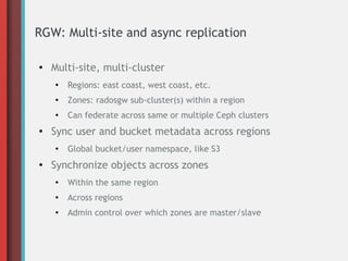 RGW: Multi-site and async replication
●

Multi-site, multi-cluster
●

●

Zones: radosgw sub-cluster(s) within a region

●

●

Regions: east coast, west coast, etc.
Can federate across same or multiple Ceph clusters

Sync user and bucket metadata across regions
●

●

Global bucket/user namespace, like S3

Synchronize objects across zones
●

Within the same region

●

Across regions

●

Admin control over which zones are master/slave

 