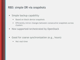 RBD: simple DR via snapshots
●

Simple backup capability
●

●

Based on block device snapshots
Efficiently mirror changes between consecutive snapshots across
clusters

●

Now supported/orchestrated by OpenStack

●

Good for coarse synchronization (e.g., hours)
●

Not real-time

 