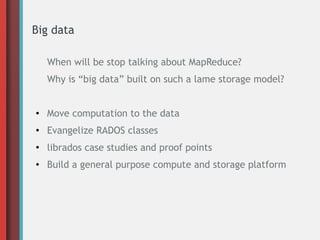 Big data
When will be stop talking about MapReduce?
Why is “big data” built on such a lame storage model?

●

Move computation to the data

●

Evangelize RADOS classes

●

librados case studies and proof points

●

Build a general purpose compute and storage platform

 