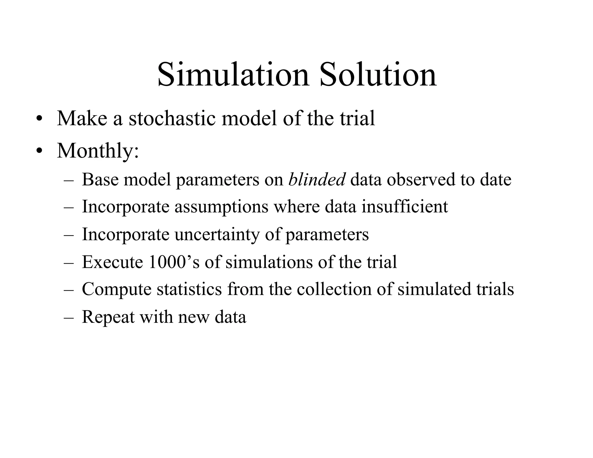Simulation Solution
•  Make a stochastic model of the trial
•  Monthly:
   –  Base model parameters on blinded data observed to date
   –  Incorporate assumptions where data insufficient
   –  Incorporate uncertainty of parameters
   –  Execute 1000’s of simulations of the trial
   –  Compute statistics from the collection of simulated trials
   –  Repeat with new data
 