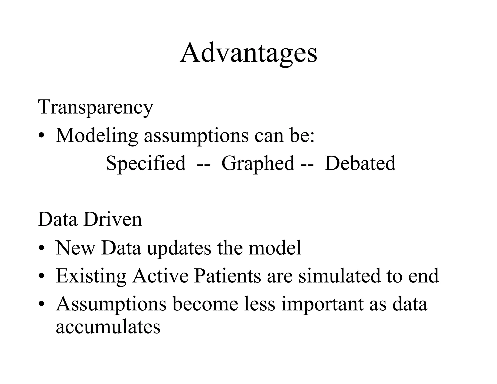 Advantages
Transparency
•  Modeling assumptions can be:
       Specified -- Graphed -- Debated

Data Driven
•  New Data updates the model
•  Existing Active Patients are simulated to end
•  Assumptions become less important as data
   accumulates
 