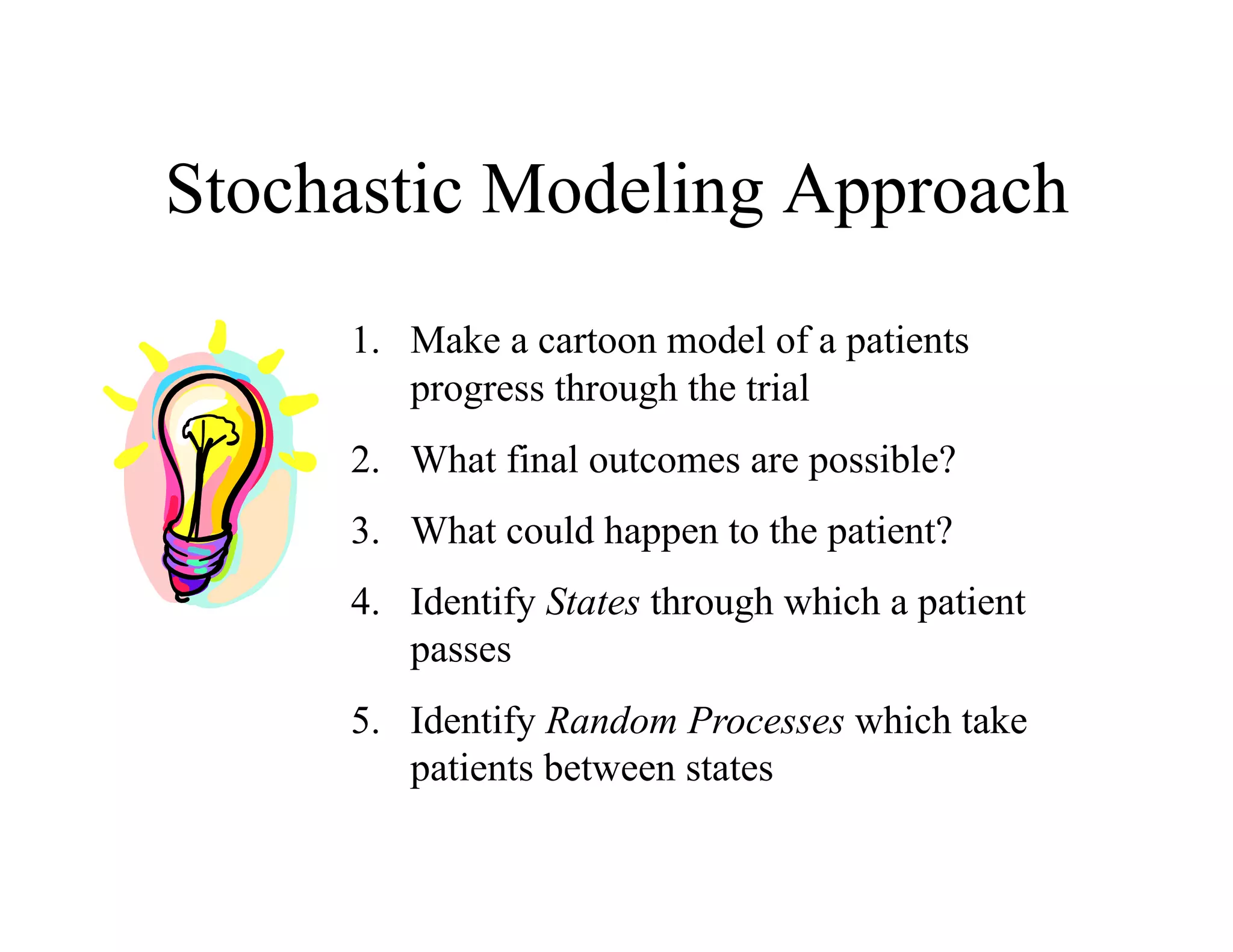 Stochastic Modeling Approach
     1.  Make a cartoon model of a patients
         progress through the trial
     2.  What final outcomes are possible?
     3.  What could happen to the patient?
     4.  Identify States through which a patient
         passes
     5.  Identify Random Processes which take
         patients between states
 