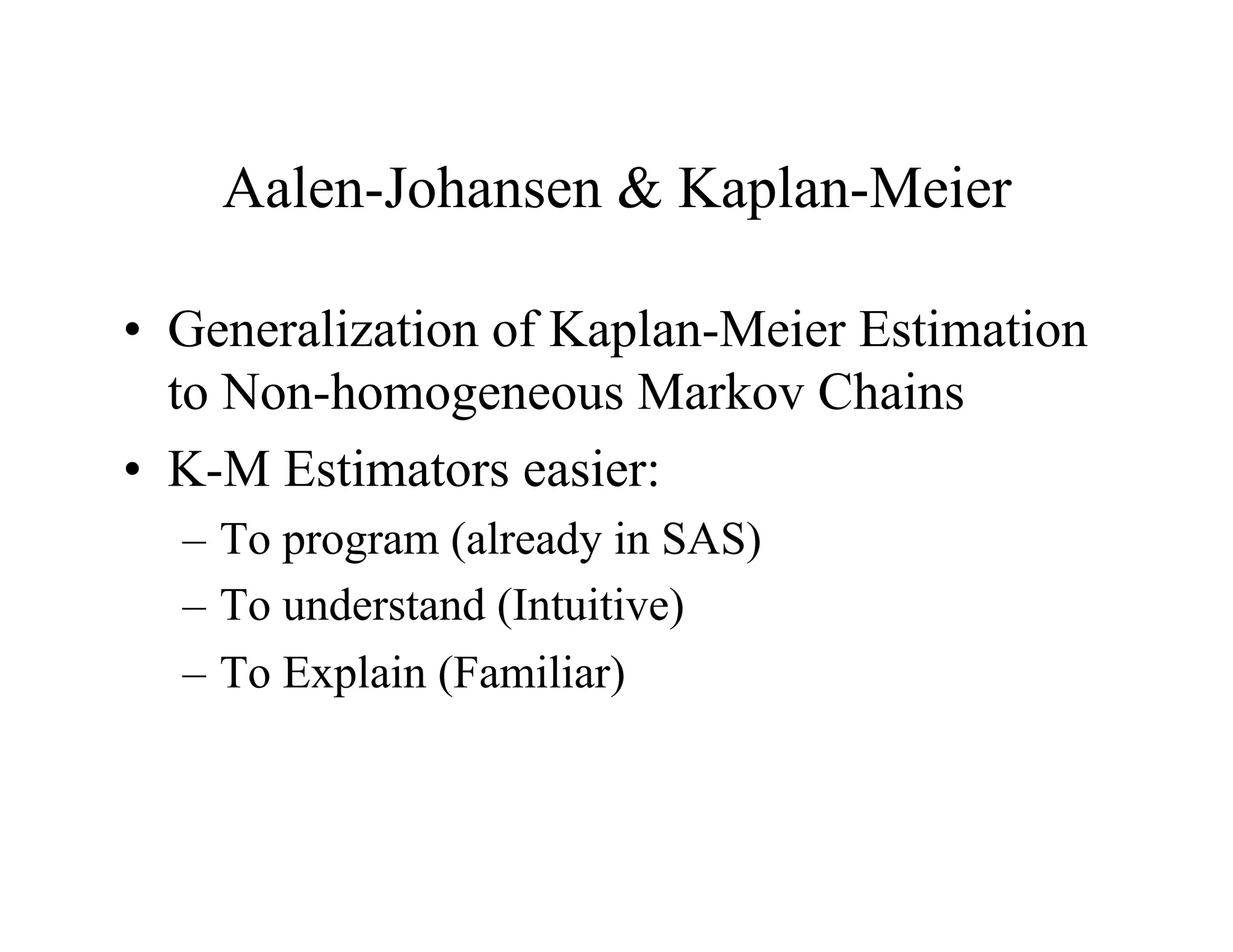 Aalen-Johansen & Kaplan-Meier

•  Generalization of Kaplan-Meier Estimation
   to Non-homogeneous Markov Chains
•  K-M Estimators easier:
  –  To program (already in SAS)
  –  To understand (Intuitive)
  –  To Explain (Familiar)
 