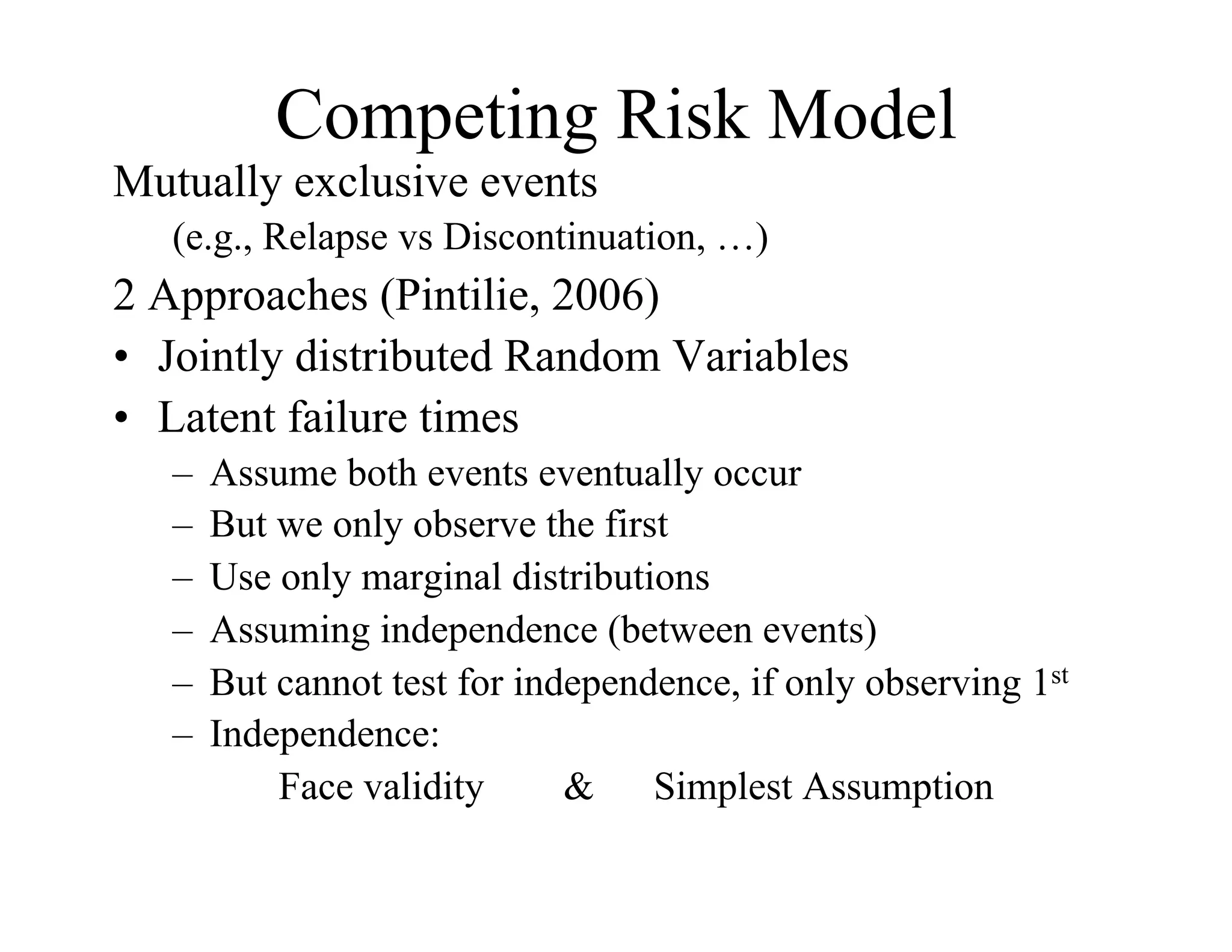 Competing Risk Model
Mutually exclusive events
   (e.g., Relapse vs Discontinuation, …)
2 Approaches (Pintilie, 2006)
•  Jointly distributed Random Variables
•  Latent failure times
   –  Assume both events eventually occur
   –  But we only observe the first
   –  Use only marginal distributions
   –  Assuming independence (between events)
   –  But cannot test for independence, if only observing 1st
   –  Independence:
          Face validity      & Simplest Assumption
 