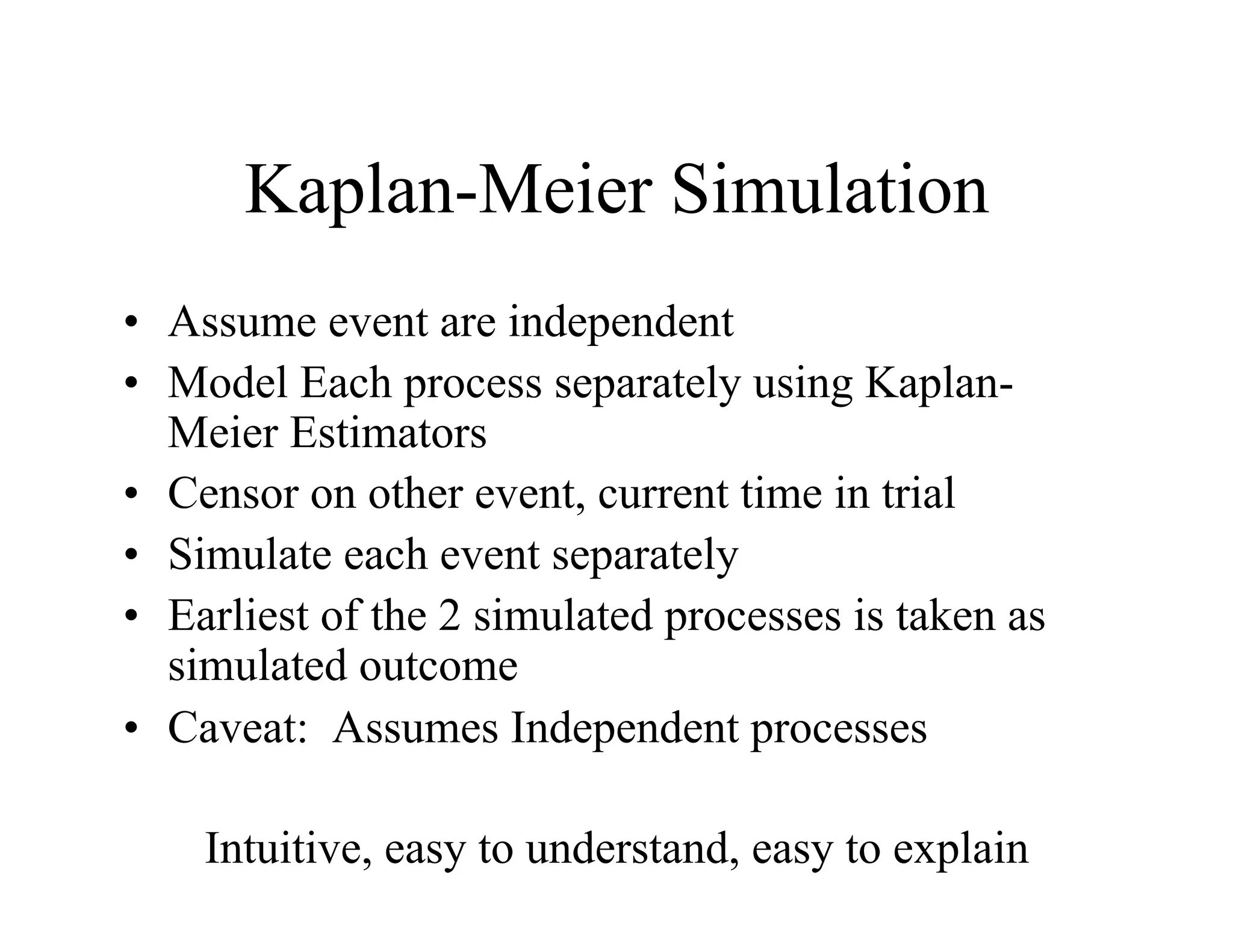 Kaplan-Meier Simulation
•  Assume event are independent
•  Model Each process separately using Kaplan-
   Meier Estimators
•  Censor on other event, current time in trial
•  Simulate each event separately
•  Earliest of the 2 simulated processes is taken as
   simulated outcome
•  Caveat: Assumes Independent processes

    Intuitive, easy to understand, easy to explain
 