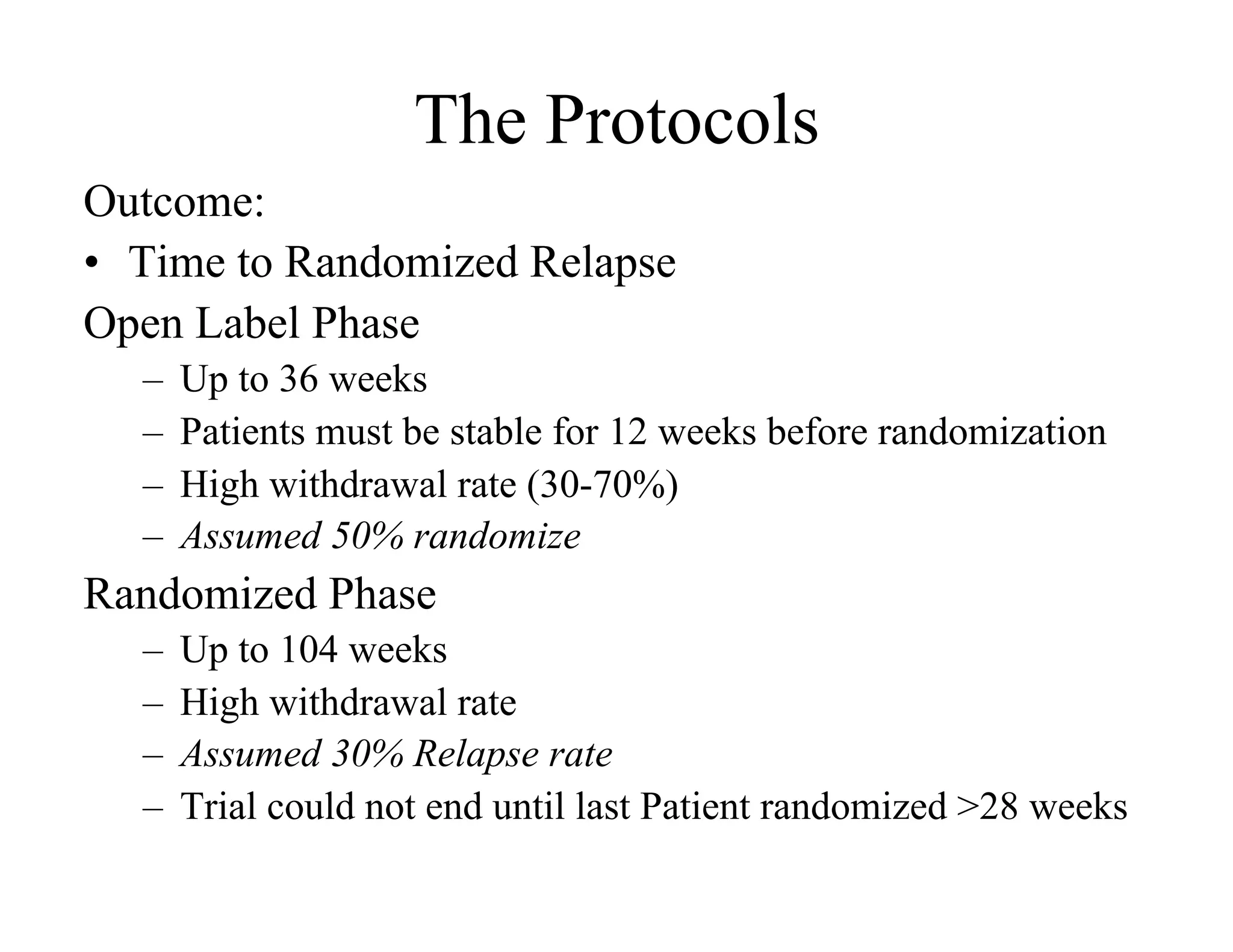 The Protocols
Outcome:
•  Time to Randomized Relapse
Open Label Phase
  –  Up to 36 weeks
  –  Patients must be stable for 12 weeks before randomization
  –  High withdrawal rate (30-70%)
  –  Assumed 50% randomize
Randomized Phase
  –  Up to 104 weeks
  –  High withdrawal rate
  –  Assumed 30% Relapse rate
  –  Trial could not end until last Patient randomized >28 weeks
 
