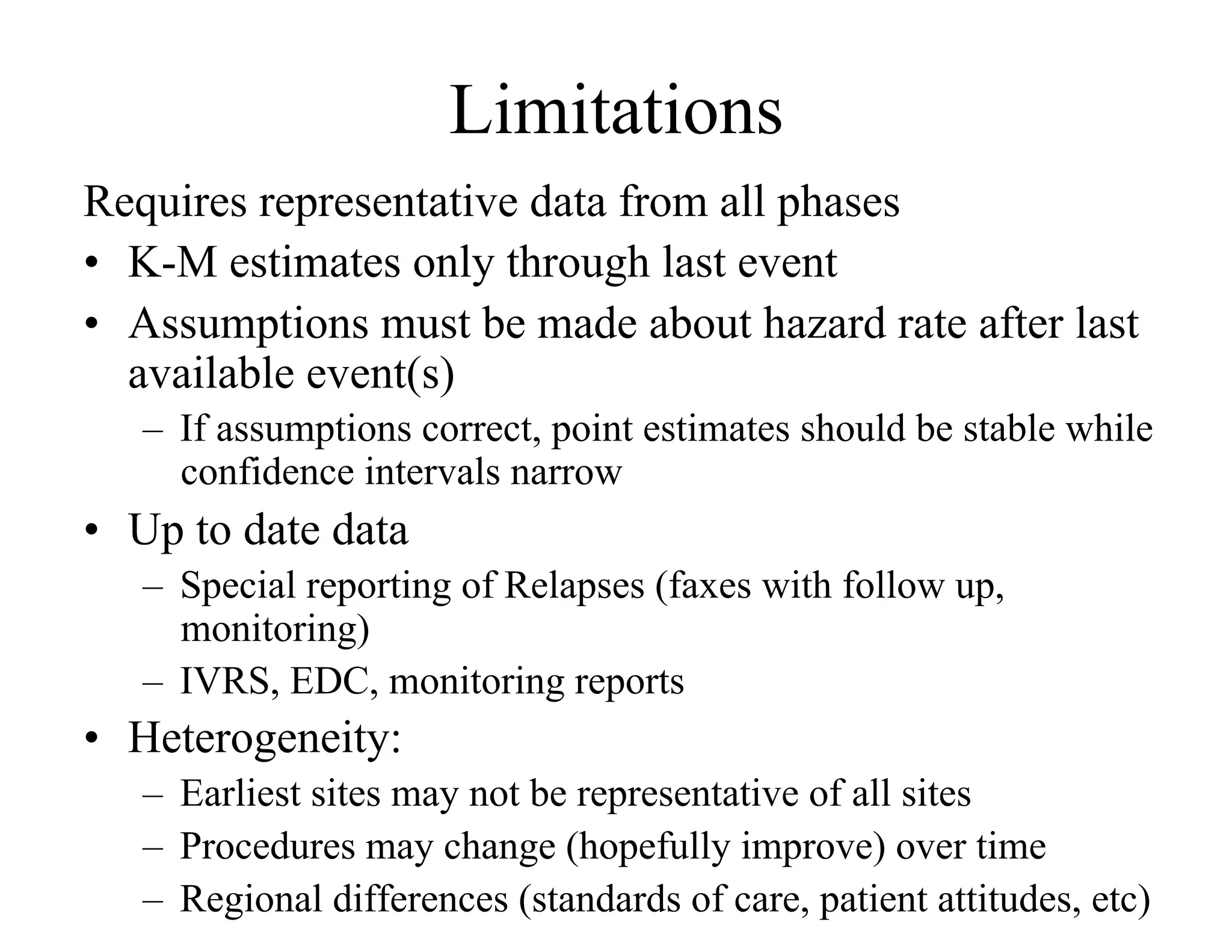 Limitations
Requires representative data from all phases
•  K-M estimates only through last event
•  Assumptions must be made about hazard rate after last
   available event(s)
   –  If assumptions correct, point estimates should be stable while
      confidence intervals narrow
•  Up to date data
   –  Special reporting of Relapses (faxes with follow up,
      monitoring)
   –  IVRS, EDC, monitoring reports
•  Heterogeneity:
   –  Earliest sites may not be representative of all sites
   –  Procedures may change (hopefully improve) over time
   –  Regional differences (standards of care, patient attitudes, etc)
 
