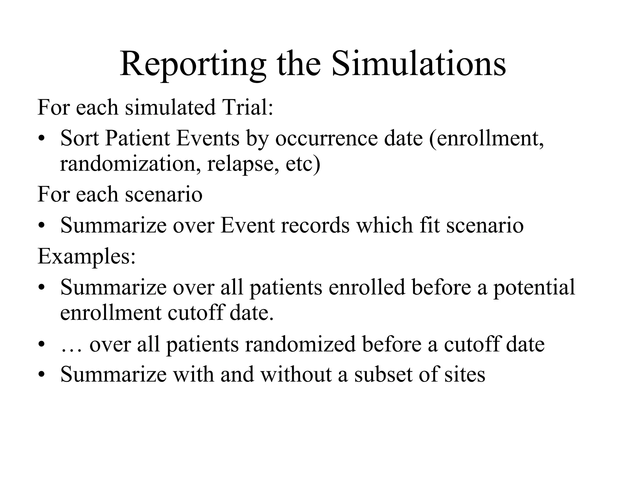 Reporting the Simulations
For each simulated Trial:
•  Sort Patient Events by occurrence date (enrollment,
   randomization, relapse, etc)
For each scenario
•  Summarize over Event records which fit scenario
Examples:
•  Summarize over all patients enrolled before a potential
   enrollment cutoff date.
•  … over all patients randomized before a cutoff date
•  Summarize with and without a subset of sites
 