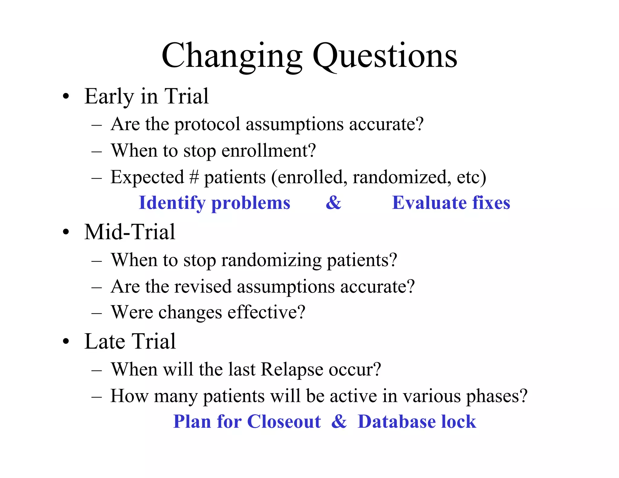 Changing Questions
•  Early in Trial
   –  Are the protocol assumptions accurate?
   –  When to stop enrollment?
   –  Expected # patients (enrolled, randomized, etc)
         Identify problems       &       Evaluate fixes
•  Mid-Trial
   –  When to stop randomizing patients?
   –  Are the revised assumptions accurate?
   –  Were changes effective?
•  Late Trial
   –  When will the last Relapse occur?
   –  How many patients will be active in various phases?
            Plan for Closeout & Database lock
 