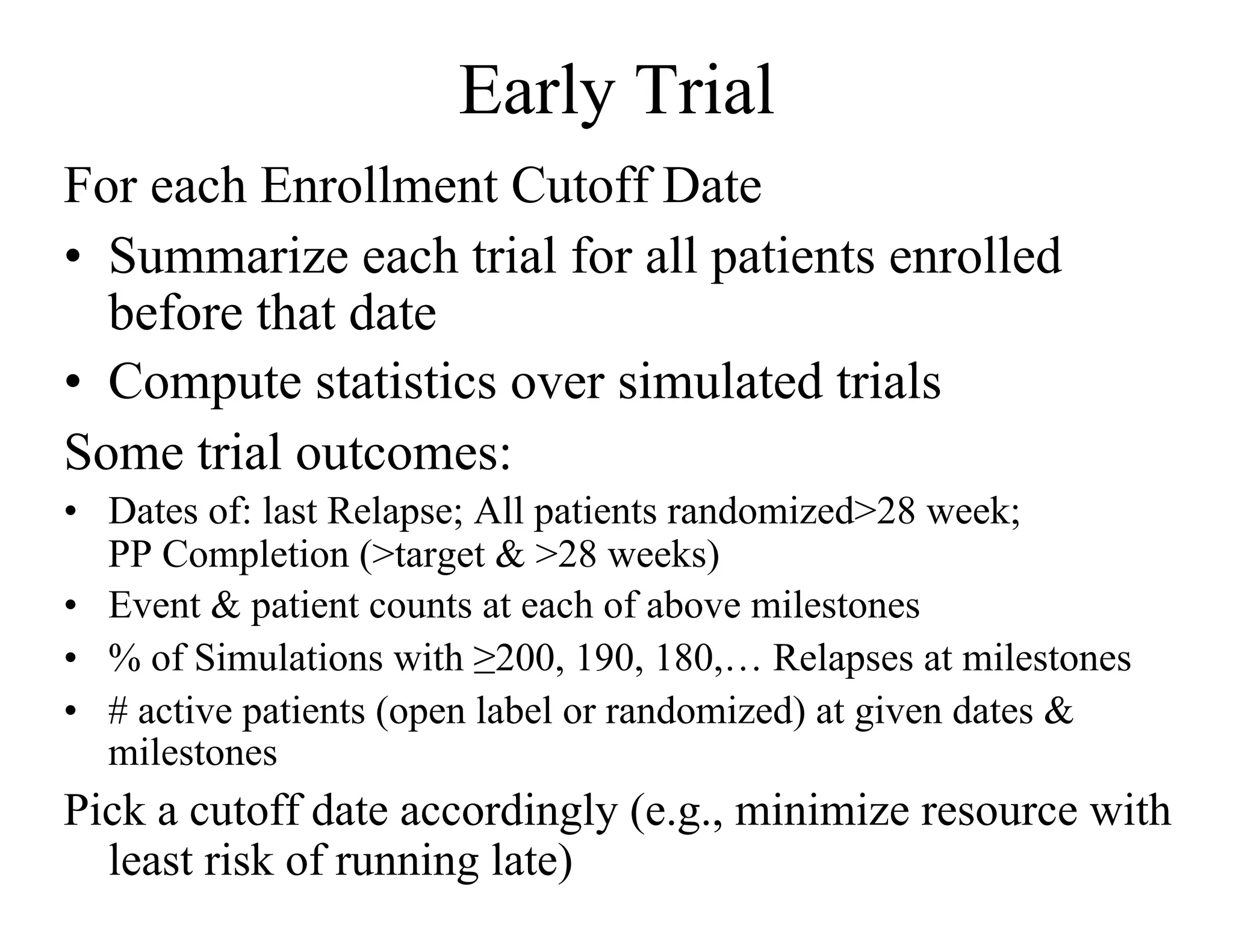 Early Trial
For each Enrollment Cutoff Date
•  Summarize each trial for all patients enrolled
   before that date
•  Compute statistics over simulated trials
Some trial outcomes:
•  Dates of: last Relapse; All patients randomized>28 week;
   PP Completion (>target & >28 weeks)
•  Event & patient counts at each of above milestones
•  % of Simulations with ≥200, 190, 180,… Relapses at milestones
•  # active patients (open label or randomized) at given dates &
   milestones
Pick a cutoff date accordingly (e.g., minimize resource with
  least risk of running late)
 