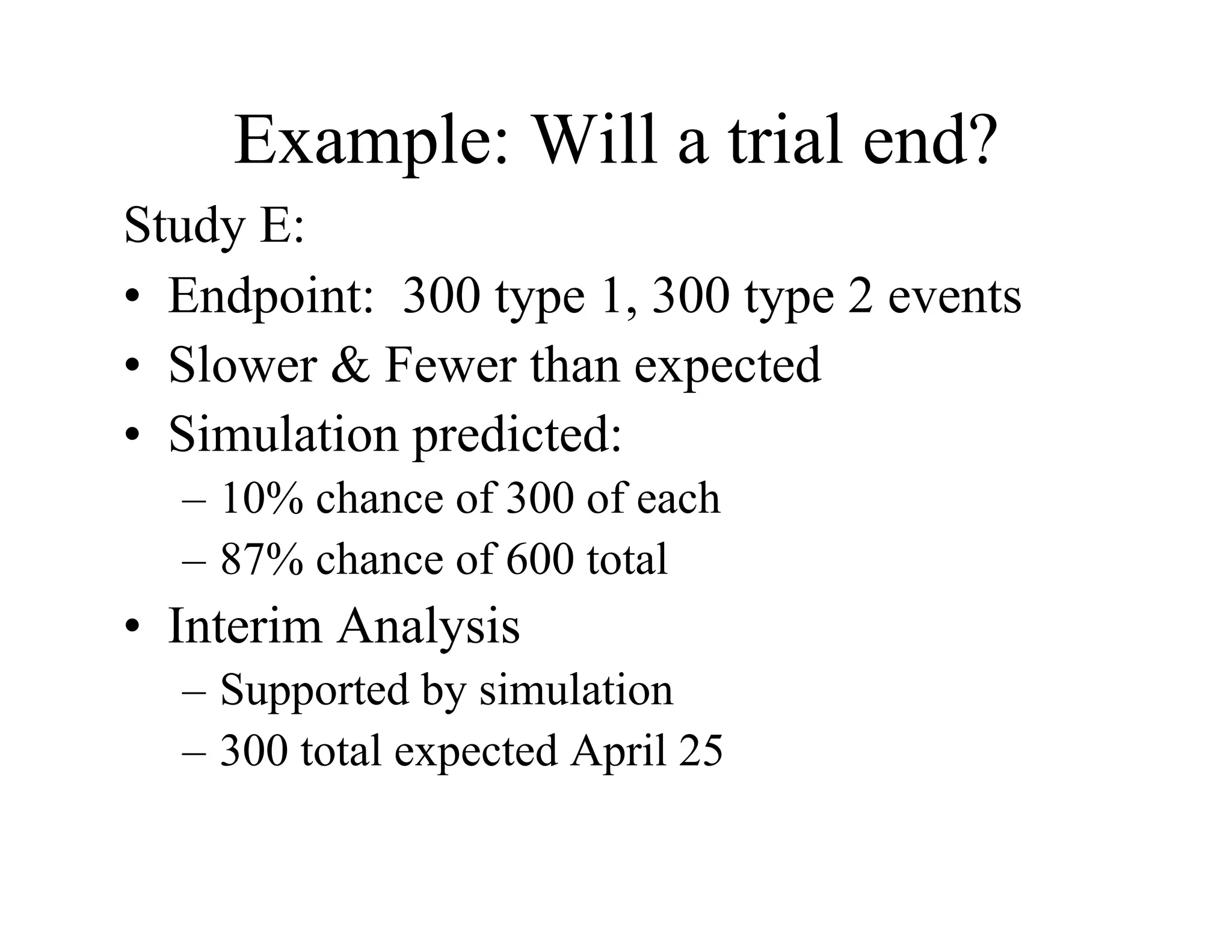 Example: Will a trial end?
Study E:
•  Endpoint: 300 type 1, 300 type 2 events
•  Slower & Fewer than expected
•  Simulation predicted:
  –  10% chance of 300 of each
  –  87% chance of 600 total
•  Interim Analysis
  –  Supported by simulation
  –  300 total expected April 25
 