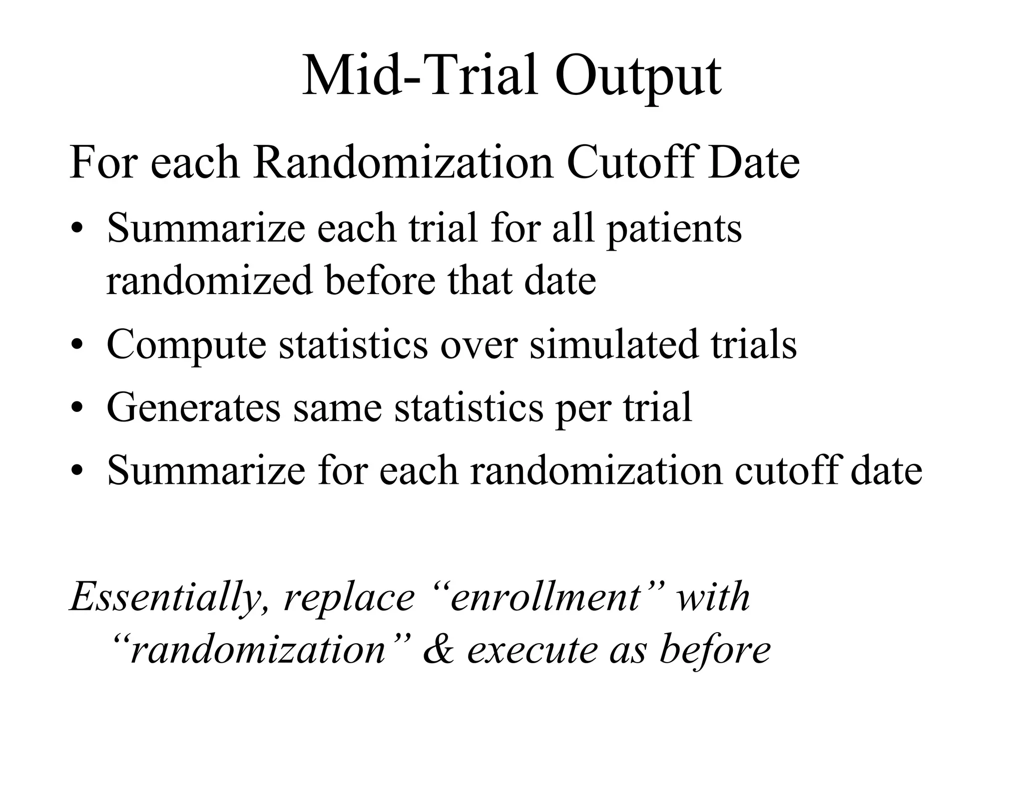 Mid-Trial Output
For each Randomization Cutoff Date
•  Summarize each trial for all patients
   randomized before that date
•  Compute statistics over simulated trials
•  Generates same statistics per trial
•  Summarize for each randomization cutoff date

Essentially, replace “enrollment” with
  “randomization” & execute as before
 