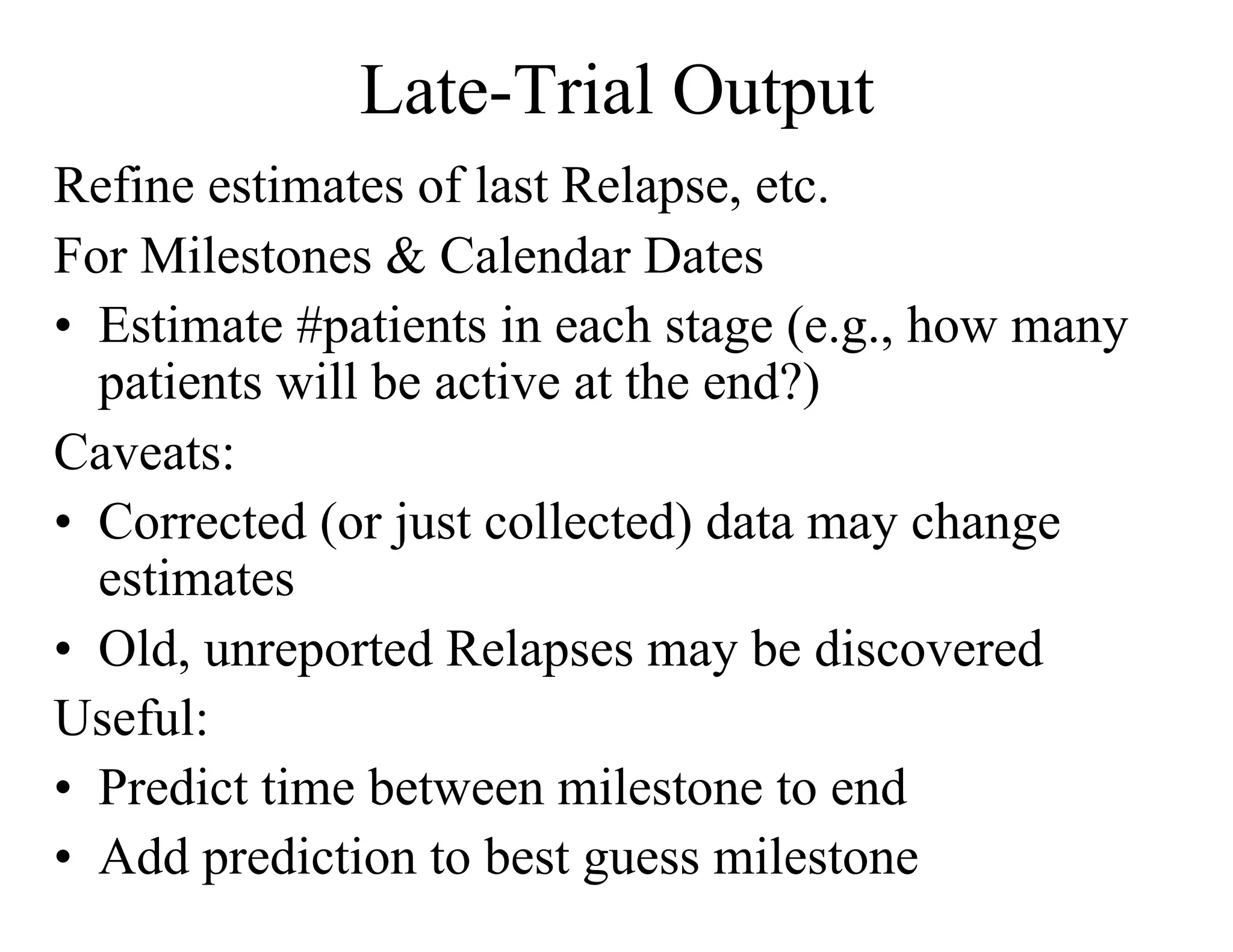 Late-Trial Output
Refine estimates of last Relapse, etc.
For Milestones & Calendar Dates
•  Estimate #patients in each stage (e.g., how many
   patients will be active at the end?)
Caveats:
•  Corrected (or just collected) data may change
   estimates
•  Old, unreported Relapses may be discovered
Useful:
•  Predict time between milestone to end
•  Add prediction to best guess milestone
 