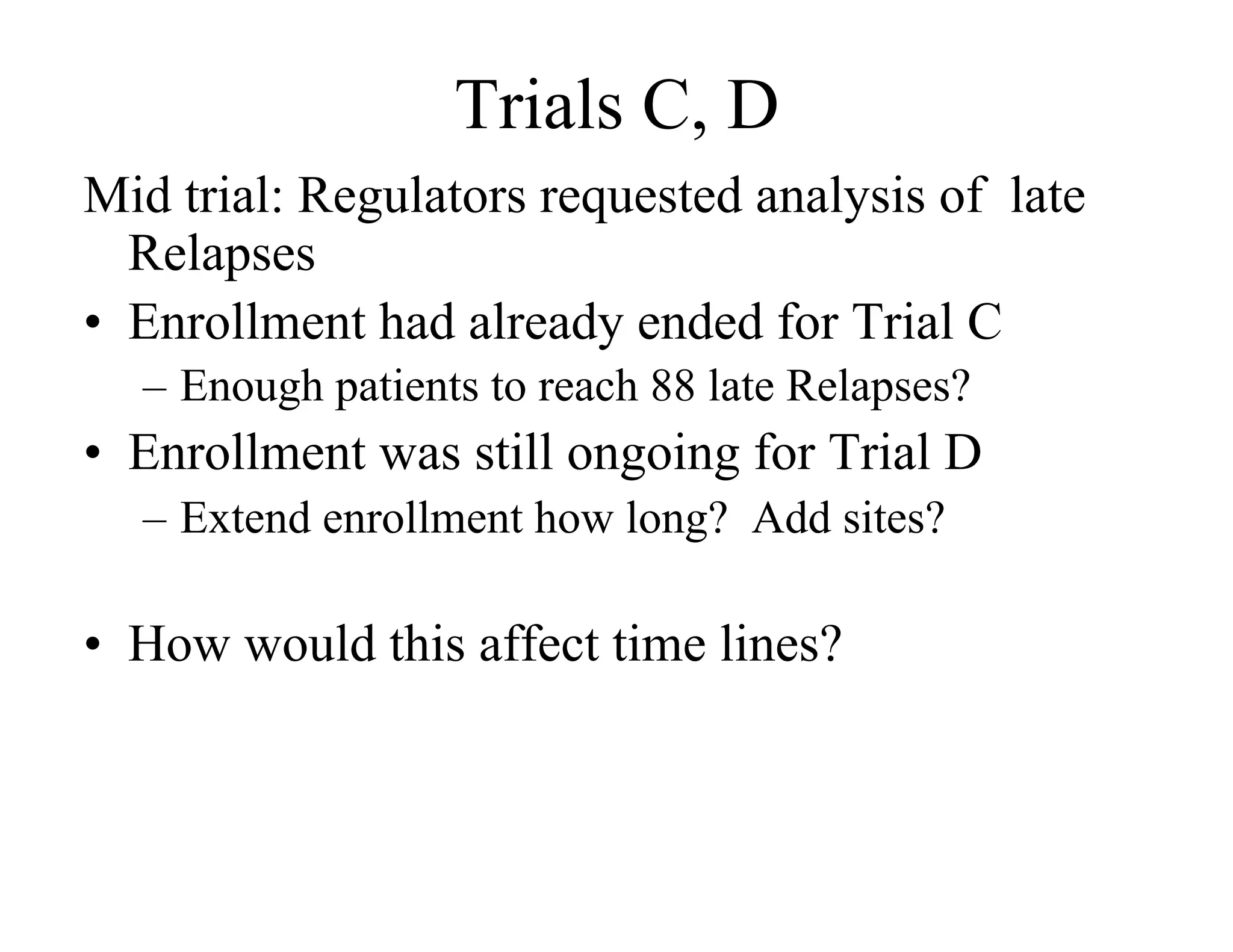 Trials C, D
Mid trial: Regulators requested analysis of late
   Relapses
•  Enrollment had already ended for Trial C
  –  Enough patients to reach 88 late Relapses?
•  Enrollment was still ongoing for Trial D
  –  Extend enrollment how long? Add sites?

•  How would this affect time lines?
 