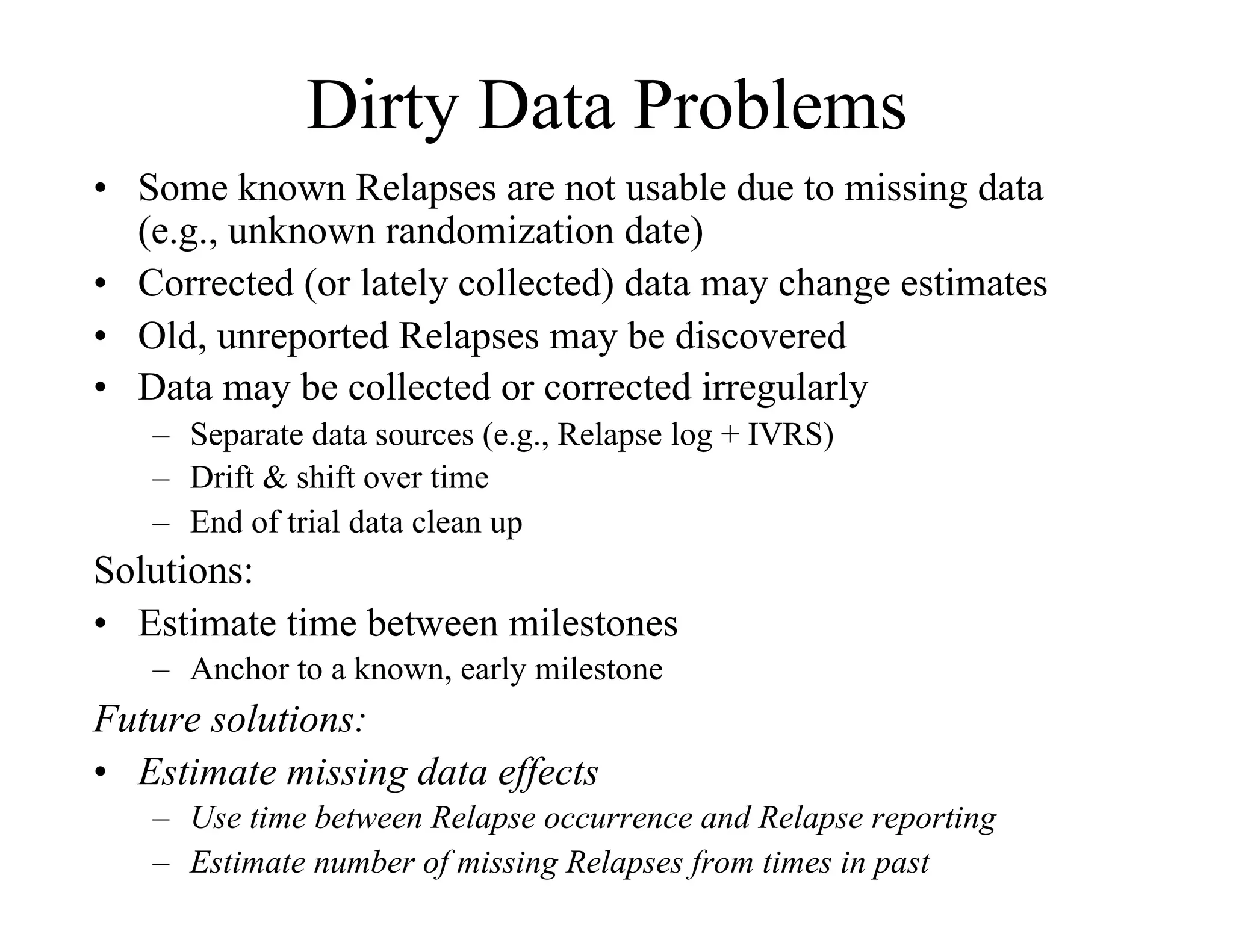 Dirty Data Problems
•  Some known Relapses are not usable due to missing data
   (e.g., unknown randomization date)
•  Corrected (or lately collected) data may change estimates
•  Old, unreported Relapses may be discovered
•  Data may be collected or corrected irregularly
   –  Separate data sources (e.g., Relapse log + IVRS)
   –  Drift & shift over time
   –  End of trial data clean up
Solutions:
•  Estimate time between milestones
   –  Anchor to a known, early milestone
Future solutions:
•  Estimate missing data effects
   –  Use time between Relapse occurrence and Relapse reporting
   –  Estimate number of missing Relapses from times in past
 