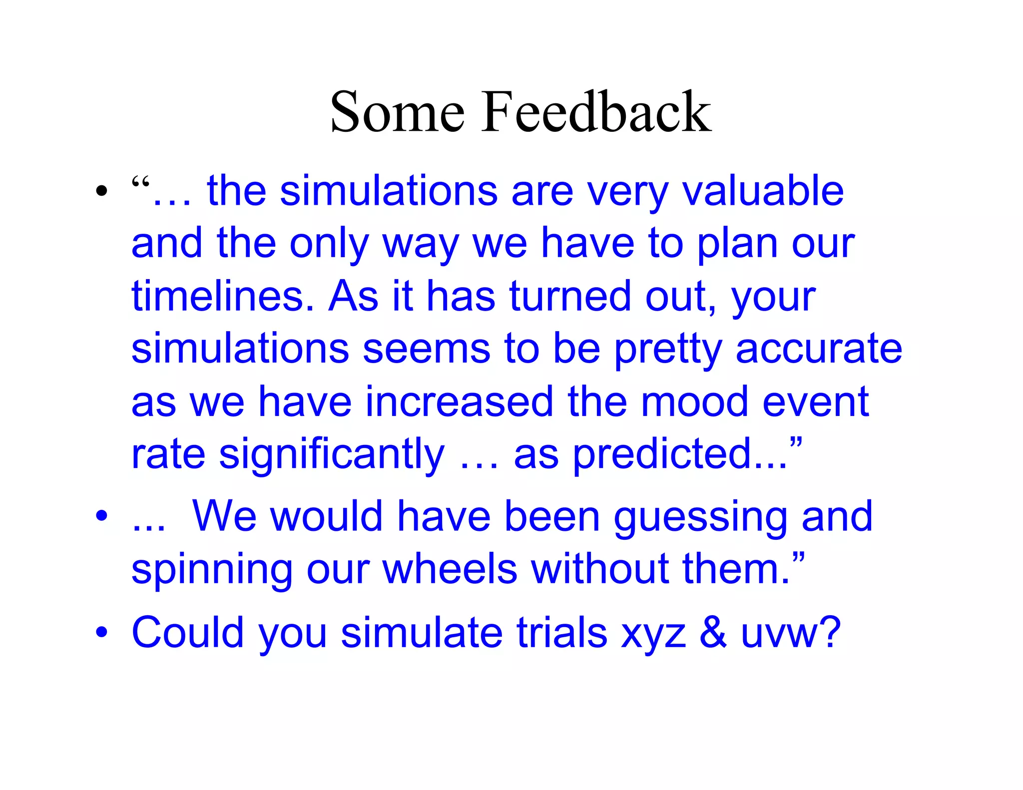 Some Feedback
•  “… the simulations are very valuable
   and the only way we have to plan our
   timelines. As it has turned out, your
   simulations seems to be pretty accurate
   as we have increased the mood event
   rate significantly … as predicted...”
•  ... We would have been guessing and
   spinning our wheels without them.”
•  Could you simulate trials xyz & uvw?
 