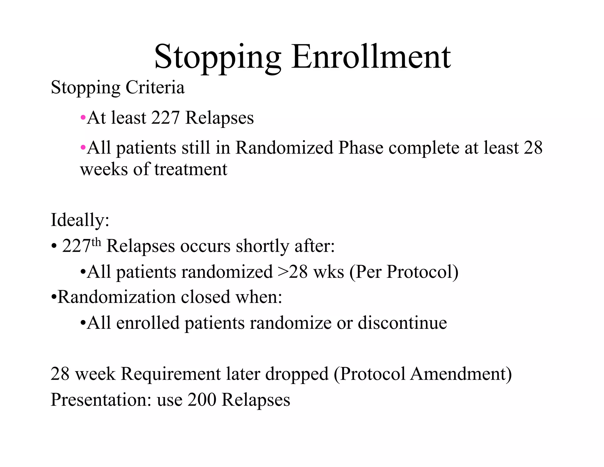 Stopping Enrollment
Stopping Criteria
   • At least 227 Relapses
   • All patients still in Randomized Phase complete at least 28
   weeks of treatment

Ideally:
•  227th Relapses occurs shortly after:
     • All patients randomized >28 wks (Per Protocol)
• Randomization closed when:
     • All enrolled patients randomize or discontinue

28 week Requirement later dropped (Protocol Amendment)
Presentation: use 200 Relapses
 