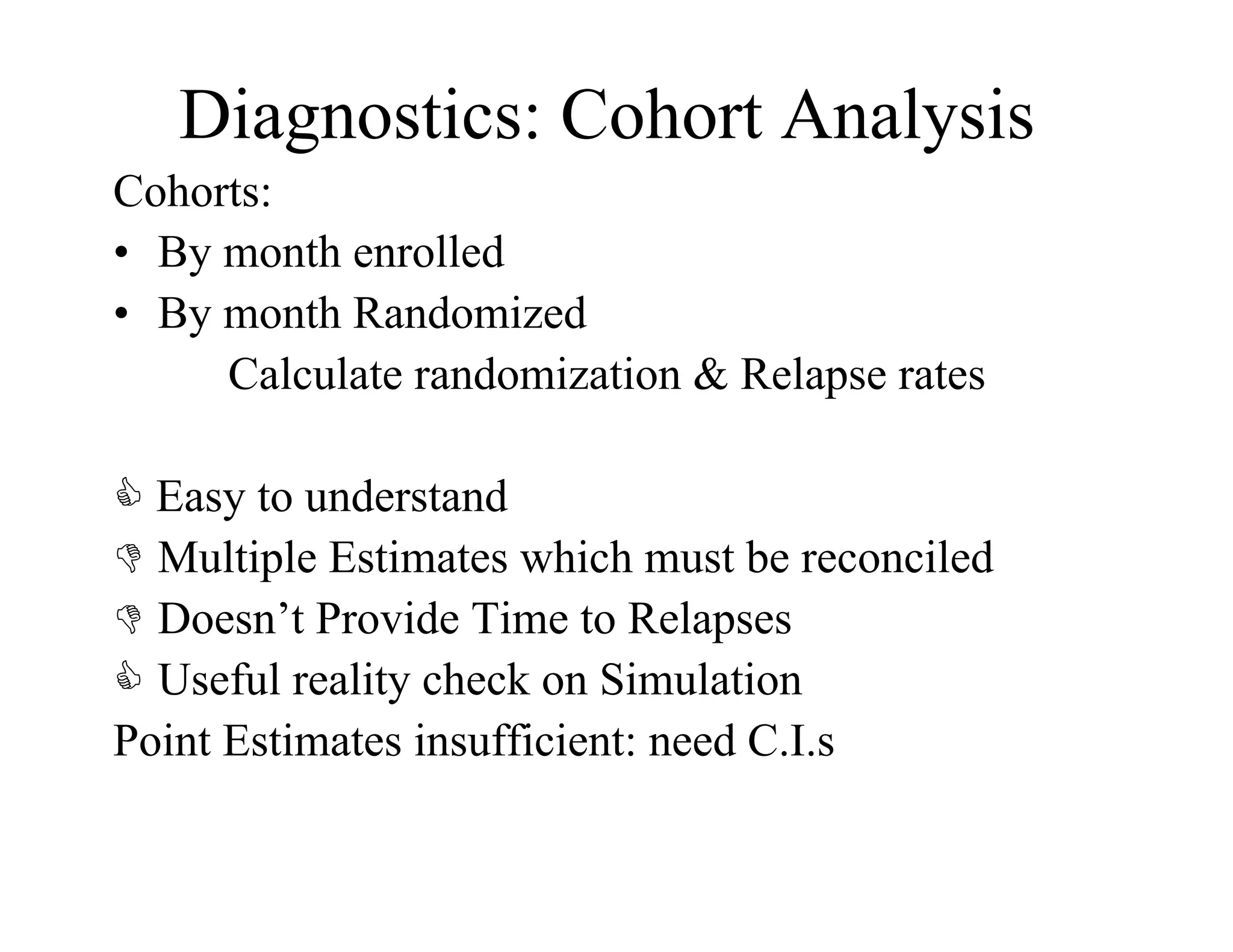 Diagnostics: Cohort Analysis
Cohorts:
•  By month enrolled
•  By month Randomized
      Calculate randomization & Relapse rates

 Easy to understand
  Multiple Estimates which must be reconciled
  Doesn’t Provide Time to Relapses
  Useful reality check on Simulation
Point Estimates insufficient: need C.I.s
 
