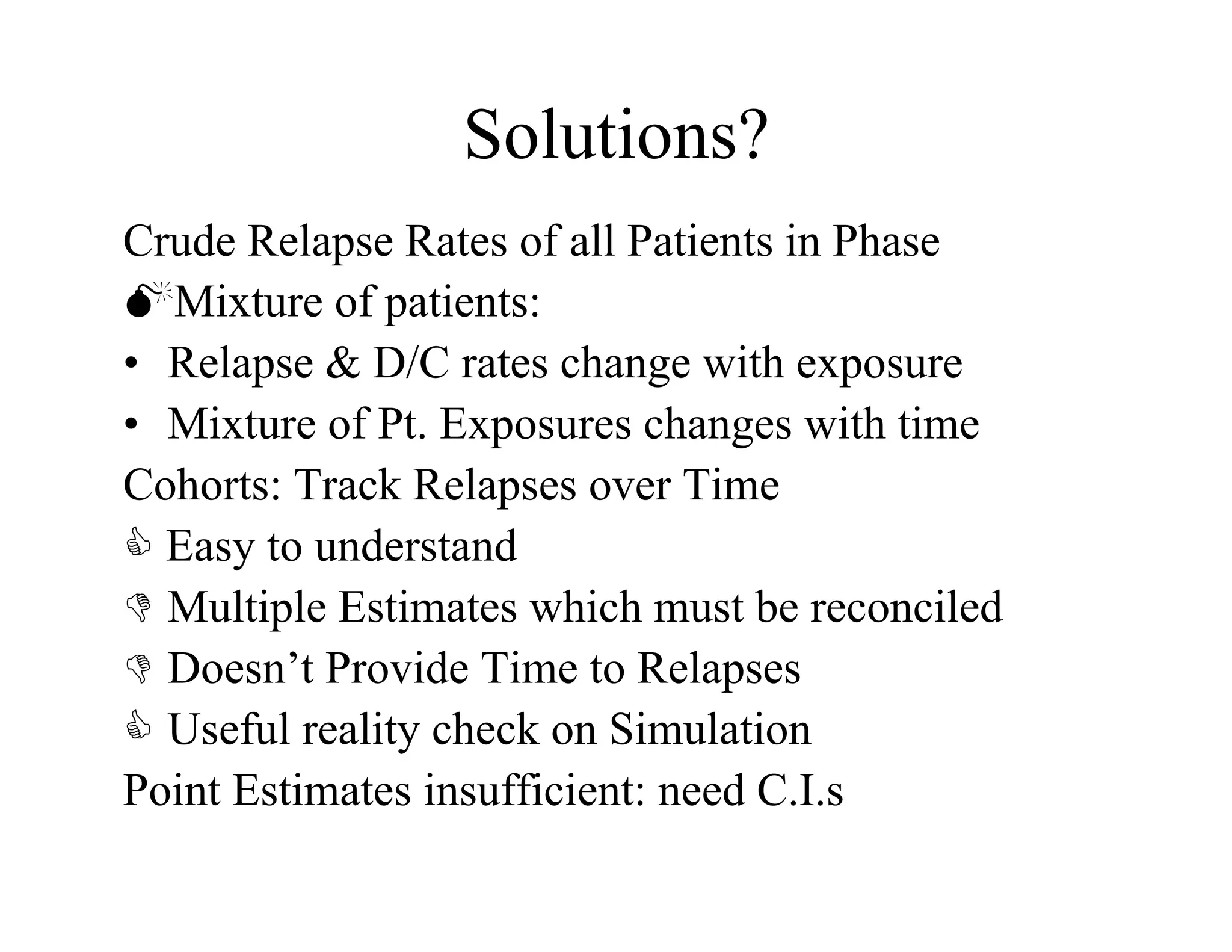 Solutions?
Crude Relapse Rates of all Patients in Phase
Mixture of patients:
•  Relapse & D/C rates change with exposure
•  Mixture of Pt. Exposures changes with time
Cohorts: Track Relapses over Time
 Easy to understand
  Multiple Estimates which must be reconciled
  Doesn’t Provide Time to Relapses
  Useful reality check on Simulation
Point Estimates insufficient: need C.I.s
 