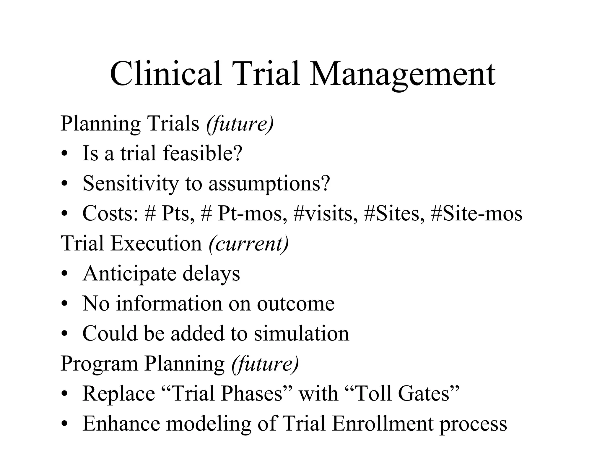 Clinical Trial Management
Planning Trials (future)
•  Is a trial feasible?
•  Sensitivity to assumptions?
•  Costs: # Pts, # Pt-mos, #visits, #Sites, #Site-mos
Trial Execution (current)
•  Anticipate delays
•  No information on outcome
•  Could be added to simulation
Program Planning (future)
•  Replace “Trial Phases” with “Toll Gates”
•  Enhance modeling of Trial Enrollment process
 