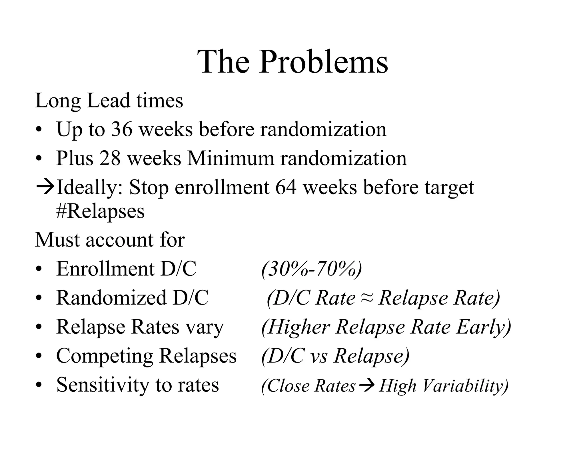 The Problems
Long Lead times
•  Up to 36 weeks before randomization
•  Plus 28 weeks Minimum randomization
Ideally: Stop enrollment 64 weeks before target
   #Relapses
Must account for
•  Enrollment D/C        (30%-70%)
•  Randomized D/C         (D/C Rate ≈ Relapse Rate)
•  Relapse Rates vary    (Higher Relapse Rate Early)
•  Competing Relapses (D/C vs Relapse)
•  Sensitivity to rates  (Close Rates High Variability)
 