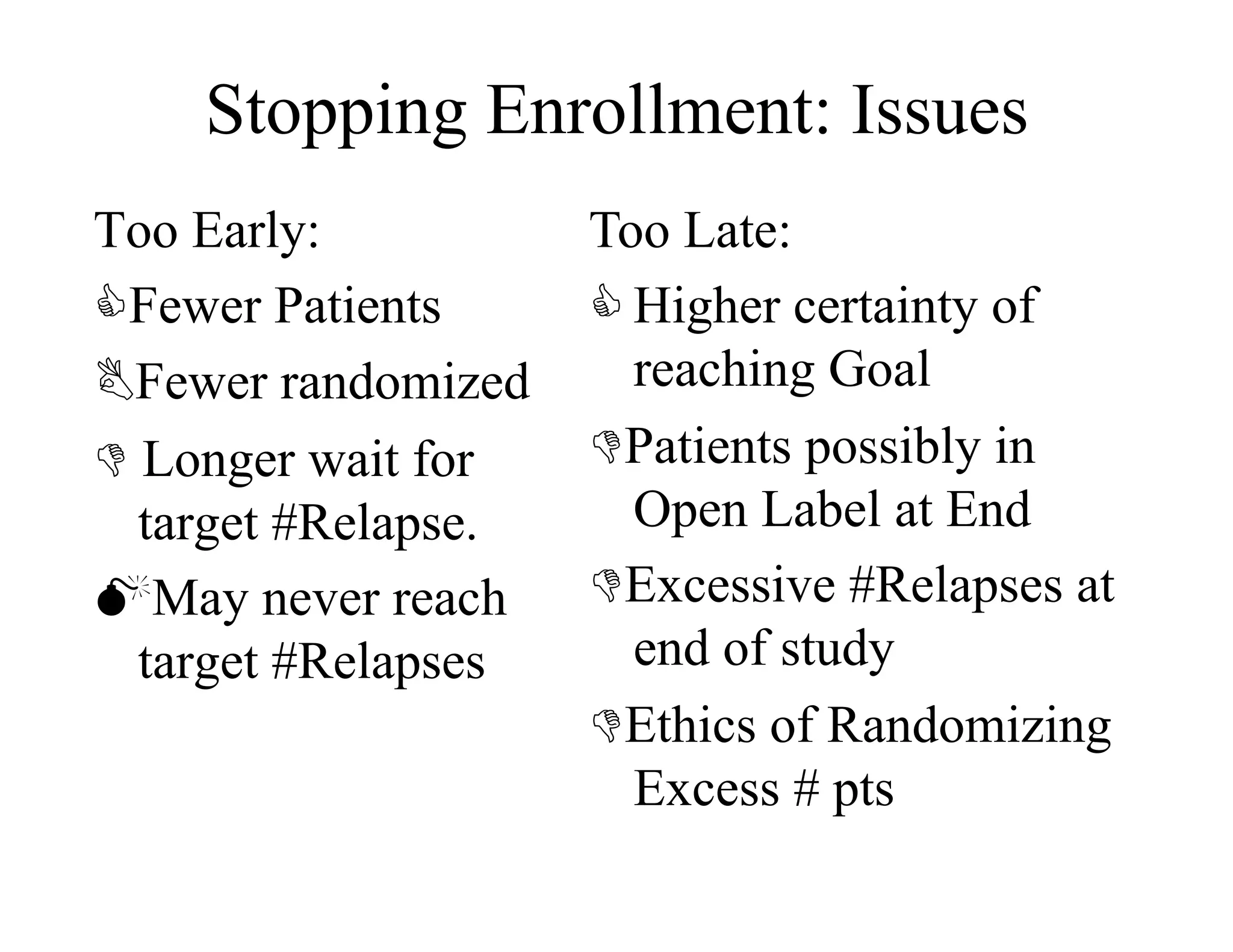 Stopping Enrollment: Issues
Too Early:           Too Late:
Fewer Patients       Higher certainty of
Fewer randomized      reaching Goal
 Longer wait for    Patients possibly in
  target #Relapse.     Open Label at End
May never reach     Excessive #Relapses at
  target #Relapses     end of study
                     Ethics of Randomizing
                       Excess # pts
 