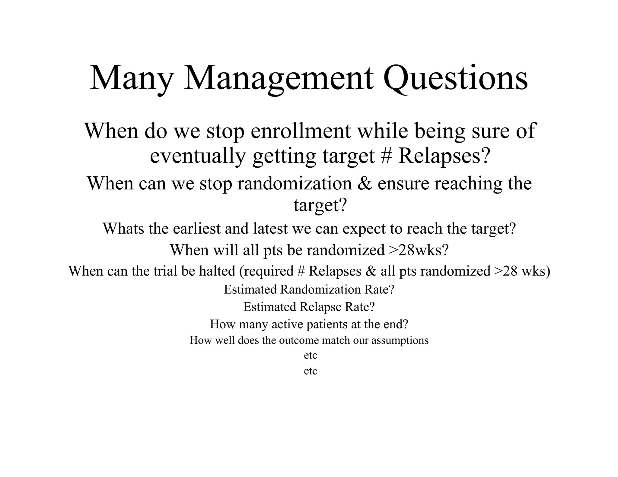 Many Management Questions
  When do we stop enrollment while being sure of
       eventually getting target # Relapses?
   When can we stop randomization & ensure reaching the
                          target?
     Whats the earliest and latest we can expect to reach the target?
              When will all pts be randomized >28wks?
When can the trial be halted (required # Relapses & all pts randomized >28 wks)
                         Estimated Randomization Rate?
                             Estimated Relapse Rate?
                       How many active patients at the end?
                   How well does the outcome match our assumptions
                                          etc
                                          etc
 