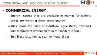 COMMERCIAL AND NON COMMERCIAL ENERGY
• COMMERCIAL ENERGY :
– Energy source that are available in market for definite
prices are known as Commercial energy.
– They forms the basis of industrial, agricultural, transport
and commercial development in the modern world .
– Eg : Electricity, lignite, coal, oil, natural gas
Dept of Mechanical Engineering 16MEE43 - SOLAR AND WIND ENERGY 11
 