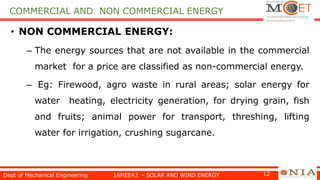 • NON COMMERCIAL ENERGY:
– The energy sources that are not available in the commercial
market for a price are classified as non-commercial energy.
– Eg: Firewood, agro waste in rural areas; solar energy for
water heating, electricity generation, for drying grain, fish
and fruits; animal power for transport, threshing, lifting
water for irrigation, crushing sugarcane.
Dept of Mechanical Engineering 16MEE43 - SOLAR AND WIND ENERGY 12
COMMERCIAL AND NON COMMERCIAL ENERGY
 