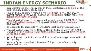 INDIAN ENERGY SCENARIO
• Coal dominates the energy mix in India, contributing to 55% of the
total primary energy production .
• Coal in India has been mined since 1774 and is now the second
fastest mined in the world, producing 716 million metric tons (789
million short tons) in 2018
• The estimated reserves of crude oil in India as on 31.03.2018 stood
at 594.49million tonnes (MT) against 604.10 million tonnes on
31.03.2017
• Oil accounts for about 36 % of India's total energy consumption
• The estimated reserves of Natural Gas in India as on 31.03.2018
stood at 1339.57Billion Cubic Meters (BCM) as against 1289.70 BCM
as on 31.03.2017
• Natural gas accounts for about 8.9 per cent of energy consumption in
the country .
• Nuclear Power contributes to about 2.4 per cent of electricity
generated in India.
Dept of Mechanical Engineering 16MEE43 - SOLAR AND WIND ENERGY 17
 