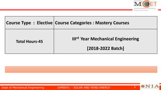Dept of Mechanical Engineering 16MEE43 - SOLAR AND WIND ENERGY 2
Course Type : Elective Course Categories : Mastery Courses
Total Hours-45
IIIrd Year Mechanical Engineering
[2018-2022 Batch]
 