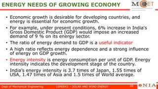 ENERGY NEEDS OF GROWING ECONOMY
• Economic growth is desirable for developing countries, and
energy is essential for economic growth.
• For example, under present conditions, 6% increase in India's
Gross Domestic Product (GDP) would impose an increased
demand of 9 % on its energy sector.
• The ratio of energy demand to GDP is a useful indicator
• A high ratio reflects energy dependence and a strong influence
of energy on GDP growth.
• Energy intensity is energy consumption per unit of GDP. Energy
intensity indicates the development stage of the country.
• India’s energy intensity is 3.7 times of Japan, 1.55 times of
USA, 1.47 times of Asia and 1.5 times of World average.
Dept of Mechanical Engineering 16MEE43 - SOLAR AND WIND ENERGY 20
 