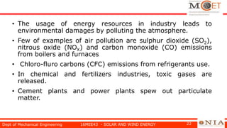 • The usage of energy resources in industry leads to
environmental damages by polluting the atmosphere.
• Few of examples of air pollution are sulphur dioxide (SO2),
nitrous oxide (NOX) and carbon monoxide (CO) emissions
from boilers and furnaces
• Chloro-fluro carbons (CFC) emissions from refrigerants use.
• In chemical and fertilizers industries, toxic gases are
released.
• Cement plants and power plants spew out particulate
matter.
Dept of Mechanical Engineering 16MEE43 - SOLAR AND WIND ENERGY 22
 