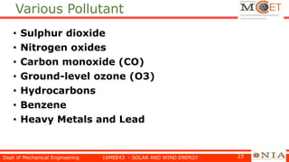 Various Pollutant
• Sulphur dioxide
• Nitrogen oxides
• Carbon monoxide (CO)
• Ground-level ozone (O3)
• Hydrocarbons
• Benzene
• Heavy Metals and Lead
Dept of Mechanical Engineering 16MEE43 - SOLAR AND WIND ENERGY 23
 