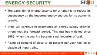 ENERGY SECURITY
• The basic aim of energy security for a nation is to reduce its
dependency on the imported energy sources for its economic
growth.
• India will continue to experience an energy supply shortfall
throughout the forecast period. This gap has widened since
1985, when the country became a net importer of coal.
• Rising oil demand of close to 10 percent per year has led to
sizable oil import bills.
Dept of Mechanical Engineering 16MEE43 - SOLAR AND WIND ENERGY 25
 