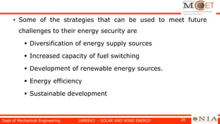 • Some of the strategies that can be used to meet future
challenges to their energy security are
 Diversification of energy supply sources
 Increased capacity of fuel switching
 Development of renewable energy sources.
 Energy efficiency
 Sustainable development
Dept of Mechanical Engineering 16MEE43 - SOLAR AND WIND ENERGY 26
 