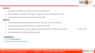 Text Books
1. Solar Energy, S.P.Sukhatme and J.K.Nayak, McGraw Hill, Fourth Edition, 2017.
2. Solar Photovoltaics – Fundamentals, Technologies and Applications, Solanki C.S. PHI Publications, 2015.
3. Non-Conventional Energy Sources, G.D.Rai, Khanna Publishers, 2004.
References
1. Wind Energy Engineering, Pramod Jain, McGraw Hill Education, New York, 2nd Edition, 2010Heinrich
2. H.W. “Industrial Accident Prevention” McGraw-Hill Company, New York, 1980
3. Wind Energy Explained-Theory, Design and Application, James F.Manwell, Jon G.Mc Gowan, Anthony L.Rogers, 2nd Edition, 2010.
4. Solar Energy Utilization, G.D.Rai, Khanna Publishers, 2004.
Web References
• http://www.icebookshop.com
• http://nptel.ac.in/courses/112107143/40
Dept of Mechanical Engineering 16MEE43 - SOLAR AND WIND ENERGY 3
 