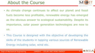 About the Course
• As climate change continues to affect our planet and fossil
fuels become less profitable, renewable energy has emerged
as the obvious answer to ecological sustainability. Despite its
importance, solar power generation technologies are new to
us.
• This Course is designed with the objective of developing the
skills of the students in tapping various sources of Renewable
Energy including solar, wind etc.
Dept of Mechanical Engineering 16MEE43 - SOLAR AND WIND ENERGY 4
 