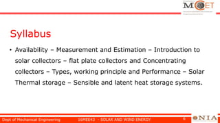 Syllabus
• Availability – Measurement and Estimation – Introduction to
solar collectors – flat plate collectors and Concentrating
collectors – Types, working principle and Performance – Solar
Thermal storage – Sensible and latent heat storage systems.
Dept of Mechanical Engineering 16MEE43 - SOLAR AND WIND ENERGY 6
 