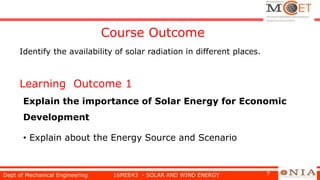 Learning Outcome 1
Explain the importance of Solar Energy for Economic
Development
• Explain about the Energy Source and Scenario
Dept of Mechanical Engineering 16MEE43 - SOLAR AND WIND ENERGY 7
Course Outcome
Identify the availability of solar radiation in different places.
 