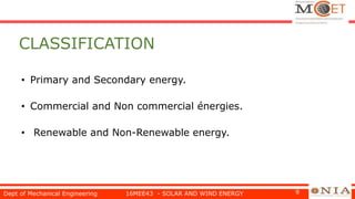 CLASSIFICATION
• Primary and Secondary energy.
• Commercial and Non commercial énergies.
• Renewable and Non-Renewable energy.
Dept of Mechanical Engineering 16MEE43 - SOLAR AND WIND ENERGY 9
 