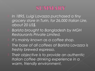 






In 1895, Luigi Lavazza purchased a tiny
grocery store in Turin, for 26,000 Italian Lire,
about 20 US$.
Barista brought to Bangladesh by MGH
Restaurants Private Limited.
It’s mainly known as a coffee shop.
The base of all coffees at Barista Lavazza is
freshly brewed espresso.
Their objective is to provide an authentic
Italian coffee drinking experience in a
warm, friendly environment.

 
