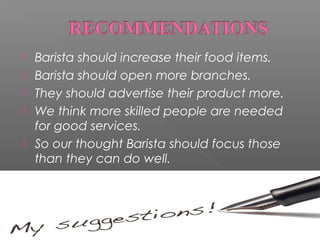 





Barista should increase their food items.
Barista should open more branches.
They should advertise their product more.
We think more skilled people are needed
for good services.
So our thought Barista should focus those
than they can do well.

 
