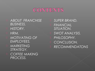 






ABOUT FRANCHISE
BUSINESS.
HISTORY.
HRM.
MOTIVATING OF
EMPLOYEES.
MARKETING
STRATEGY.
COFFEE MAKING
PROCESS.








SUPER BRAND.
FINANCIAL
SITUATION.
SWOT ANALYSIS.
PHILOSOPHY.
CONCLUSION.
RECOMMENDATONS

 